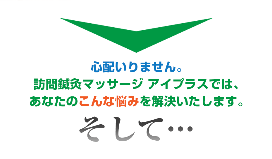 心配いりません。訪問鍼灸マッサージ アイプラス  では、あなたのこんな悩みを解決いたします。そして・・・